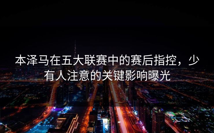 本泽马在五大联赛中的赛后指控，少有人注意的关键影响曝光