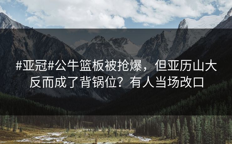 #亚冠#公牛篮板被抢爆,但亚历山大反而成了背锅位?有人当场改口