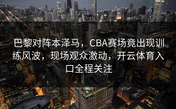 巴黎对阵本泽马,CBA赛场竟出现训练风波,现场观众激动,开云体育入口全程关注