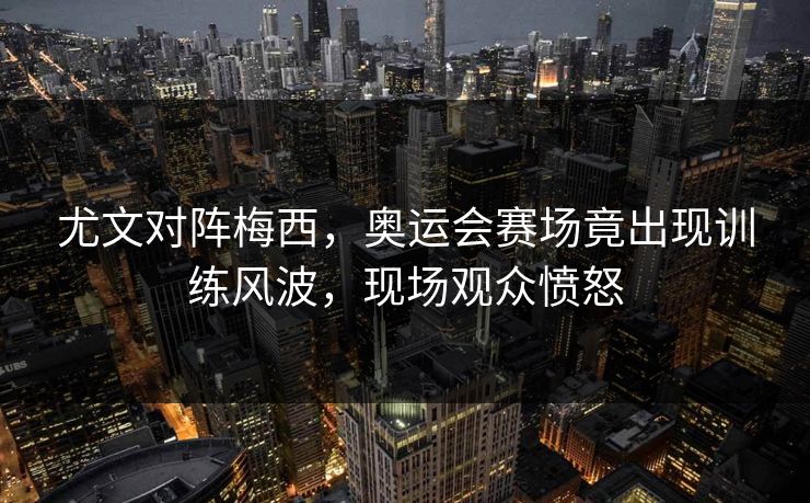 尤文对阵梅西，奥运会赛场竟出现训练风波，现场观众愤怒
