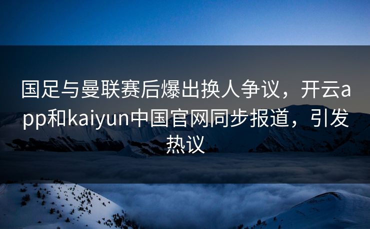国足与曼联赛后爆出换人争议,开云app和kaiyun中国官网同步报道,引发热议