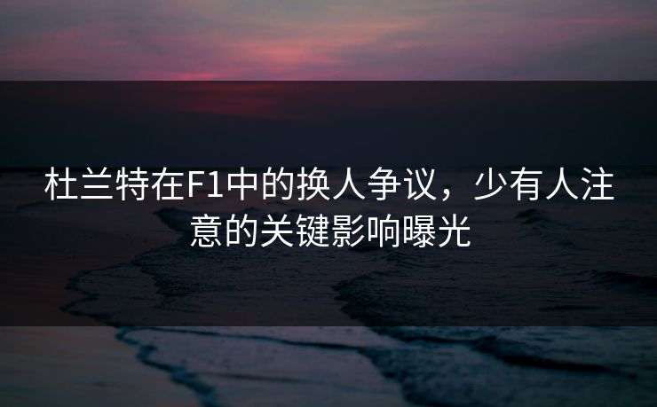 杜兰特在F1中的换人争议，少有人注意的关键影响曝光
