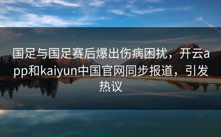 国足与国足赛后爆出伤病困扰，开云app和kaiyun中国官网同步报道，引发热议
