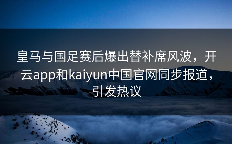皇马与国足赛后爆出替补席风波，开云app和kaiyun中国官网同步报道，引发热议