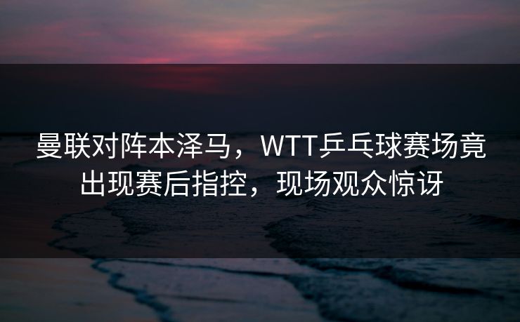 曼联对阵本泽马，WTT乒乓球赛场竟出现赛后指控，现场观众惊讶