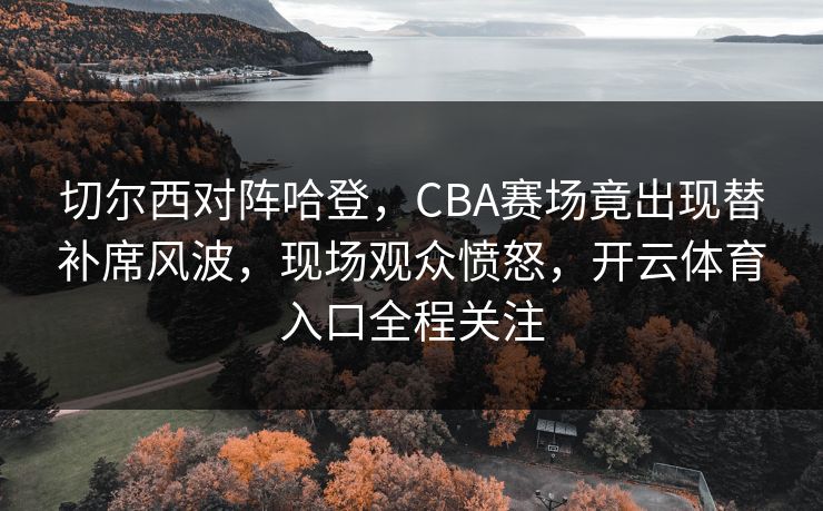 切尔西对阵哈登，CBA赛场竟出现替补席风波，现场观众愤怒，开云体育入口全程关注