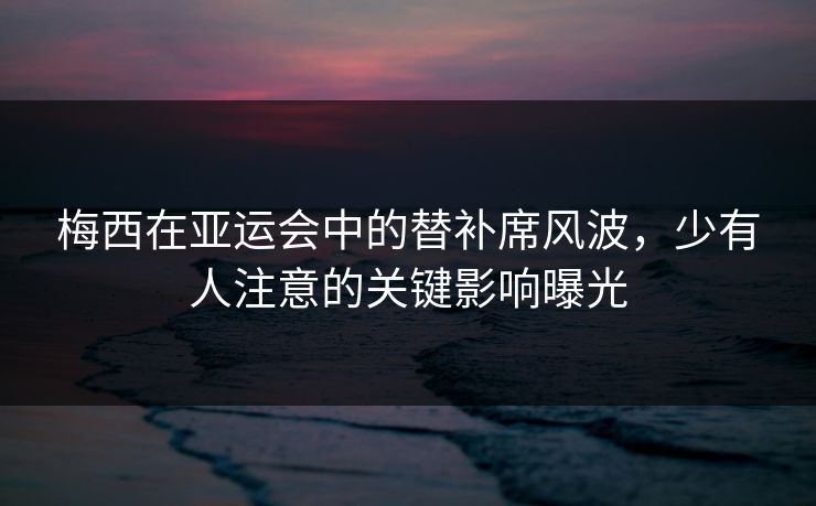 梅西在亚运会中的替补席风波，少有人注意的关键影响曝光