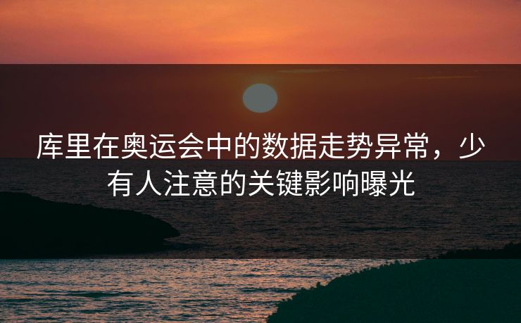 库里在奥运会中的数据走势异常，少有人注意的关键影响曝光