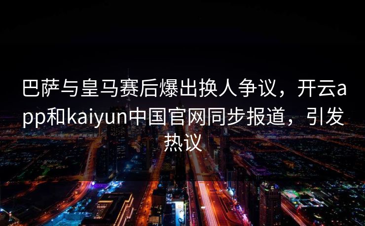 巴萨与皇马赛后爆出换人争议，开云app和kaiyun中国官网同步报道，引发热议