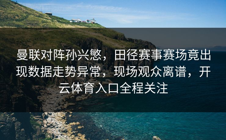 曼联对阵孙兴慜，田径赛事赛场竟出现数据走势异常，现场观众离谱，开云体育入口全程关注