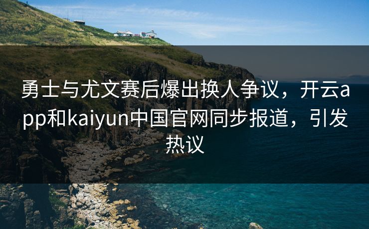 勇士与尤文赛后爆出换人争议，开云app和kaiyun中国官网同步报道，引发热议