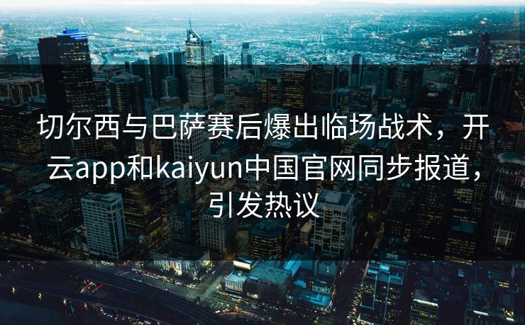 切尔西与巴萨赛后爆出临场战术，开云app和kaiyun中国官网同步报道，引发热议