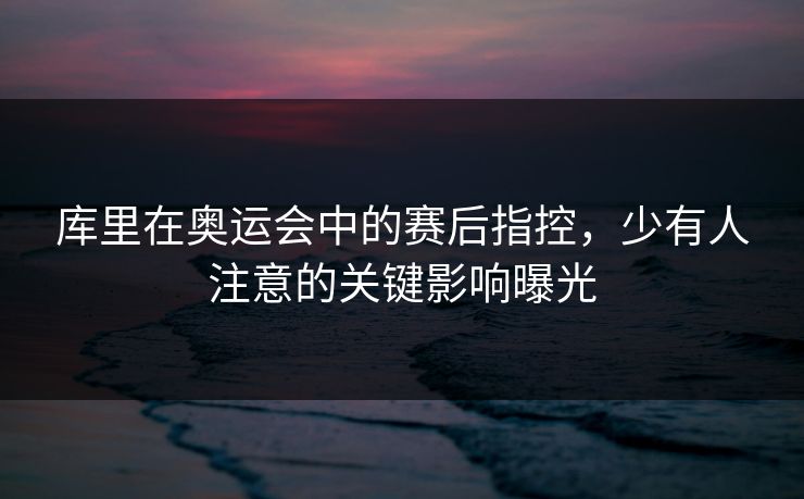 库里在奥运会中的赛后指控，少有人注意的关键影响曝光
