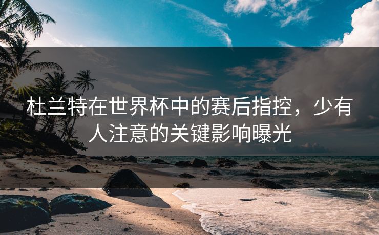 杜兰特在世界杯中的赛后指控，少有人注意的关键影响曝光