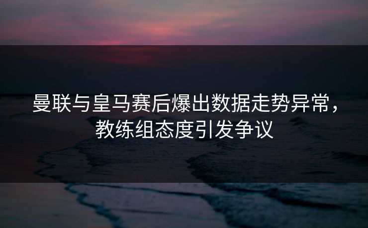 曼联与皇马赛后爆出数据走势异常，教练组态度引发争议