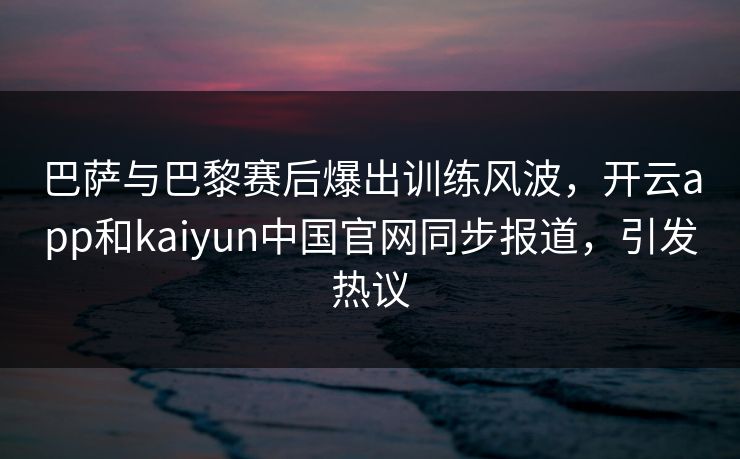 巴萨与巴黎赛后爆出训练风波，开云app和kaiyun中国官网同步报道，引发热议