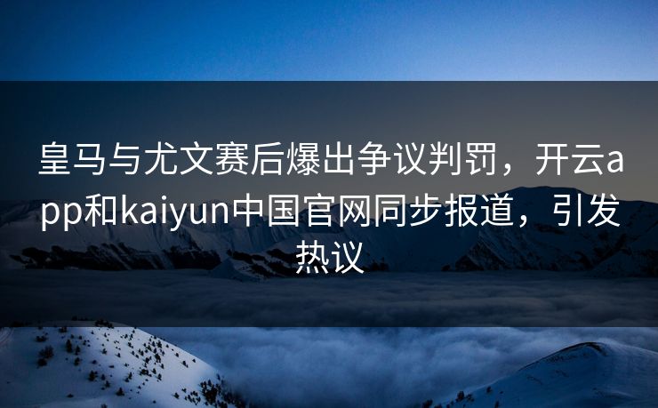 皇马与尤文赛后爆出争议判罚，开云app和kaiyun中国官网同步报道，引发热议
