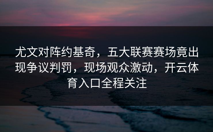 尤文对阵约基奇，五大联赛赛场竟出现争议判罚，现场观众激动，开云体育入口全程关注