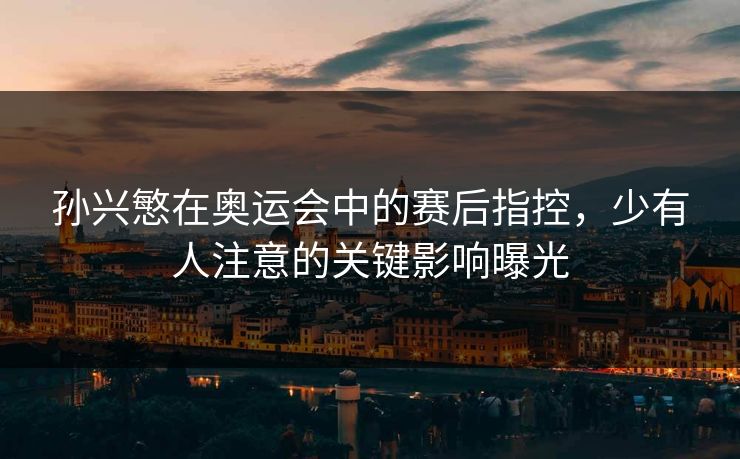 孙兴慜在奥运会中的赛后指控，少有人注意的关键影响曝光