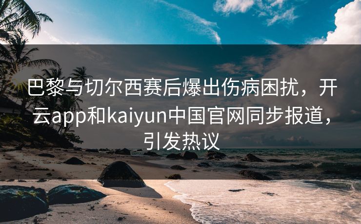 巴黎与切尔西赛后爆出伤病困扰，开云app和kaiyun中国官网同步报道，引发热议