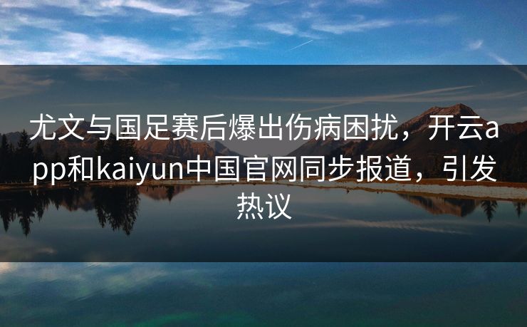 尤文与国足赛后爆出伤病困扰，开云app和kaiyun中国官网同步报道，引发热议