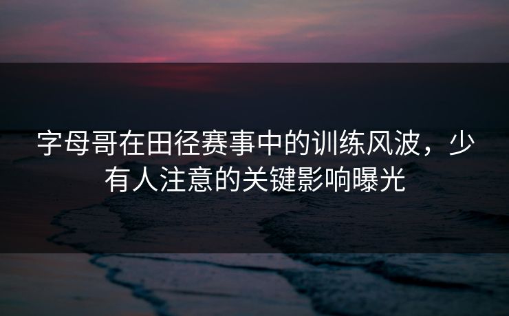 字母哥在田径赛事中的训练风波，少有人注意的关键影响曝光