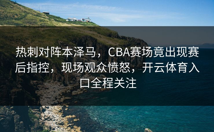 热刺对阵本泽马，CBA赛场竟出现赛后指控，现场观众愤怒，开云体育入口全程关注