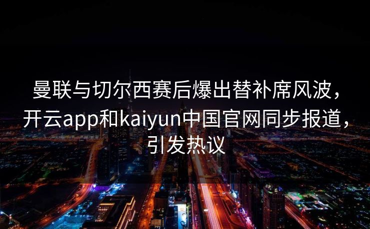 曼联与切尔西赛后爆出替补席风波，开云app和kaiyun中国官网同步报道，引发热议
