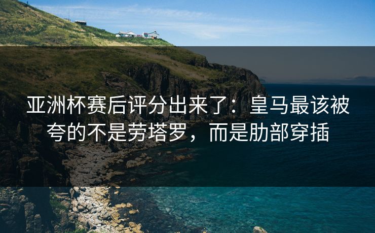 亚洲杯赛后评分出来了：皇马最该被夸的不是劳塔罗，而是肋部穿插