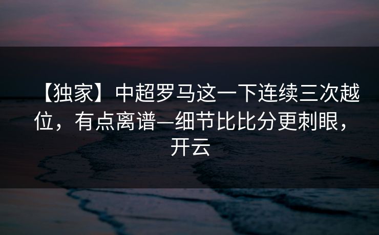 【独家】中超罗马这一下连续三次越位，有点离谱—细节比比分更刺眼，开云