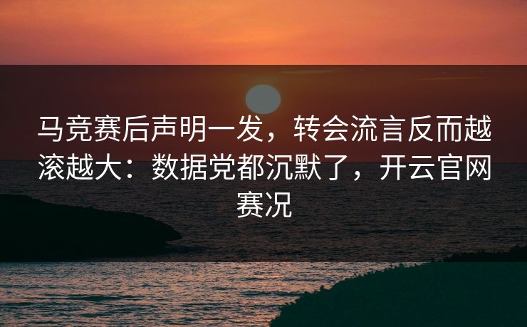 马竞赛后声明一发，转会流言反而越滚越大：数据党都沉默了，开云官网赛况
