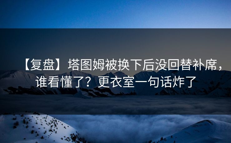 【复盘】塔图姆被换下后没回替补席，谁看懂了？更衣室一句话炸了