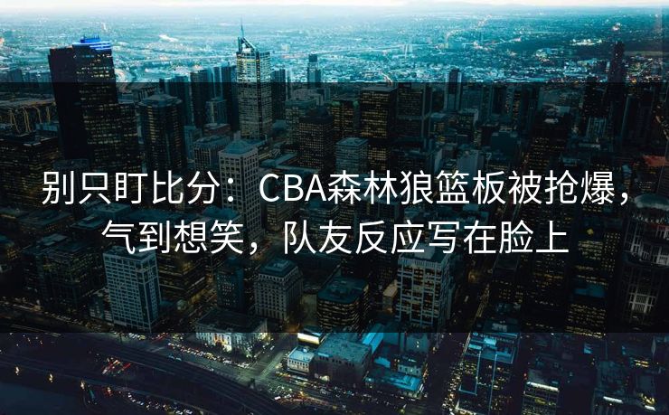 别只盯比分：CBA森林狼篮板被抢爆，气到想笑，队友反应写在脸上